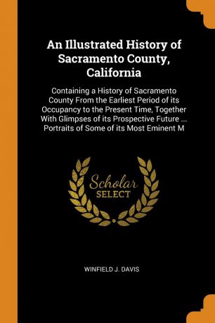 Winfield J. Davis An Illustrated History of Sacramento County, California. Containing a History of Sacramento County From the Earliest Period of its Occupancy to the Present Time, Together With Glimpses of its Prospective Future ... Portraits of Some of its Most Em...