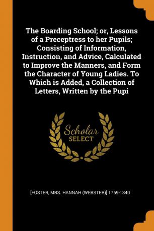 Hannah 1759-1840 [Foster The Boarding School; or, Lessons of a Preceptress to her Pupils; Consisting of Information, Instruction, and Advice, Calculated to Improve the Manners, and Form the Character of Young Ladies. To Which is Added, a Collection of Letters, Written by ...