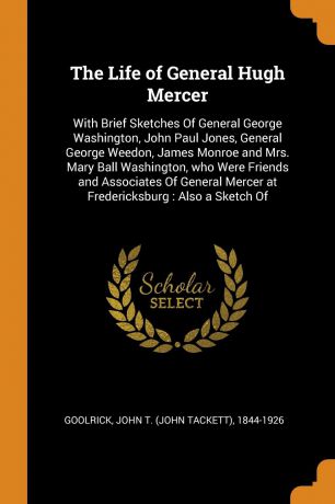 John T. 1844-1926 Goolrick The Life of General Hugh Mercer. With Brief Sketches Of General George Washington, John Paul Jones, General George Weedon, James Monroe and Mrs. Mary Ball Washington, who Were Friends and Associates Of General Mercer at Fredericksburg : Also a Ske...