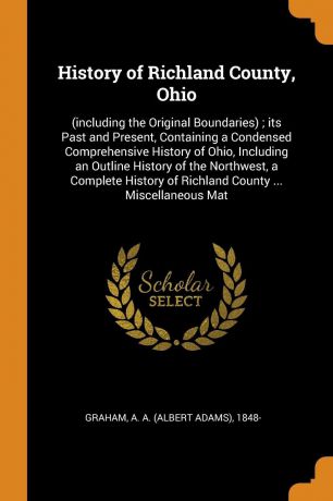 A A. 1848- Graham History of Richland County, Ohio. (including the Original Boundaries) ; its Past and Present, Containing a Condensed Comprehensive History of Ohio, Including an Outline History of the Northwest, a Complete History of Richland County ... Miscellane...