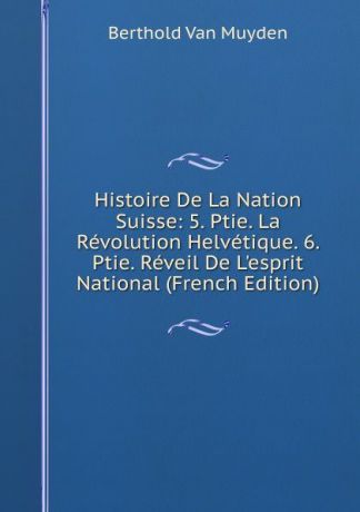 Berthold Van Muyden Histoire De La Nation Suisse: 5. Ptie. La Revolution Helvetique. 6. Ptie. Reveil De L.esprit National (French Edition)