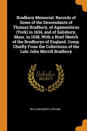 William Berry Lapham Bradbury Memorial. Records of Some of the Descendants of Thomas Bradbury, of Agamenticus (York) in 1634, and of Salisbury, Mass. in 1638, With a Brief Sketch of the Bradburys of England. Comp. Chiefly From the Collections of the Late John Merrill ...