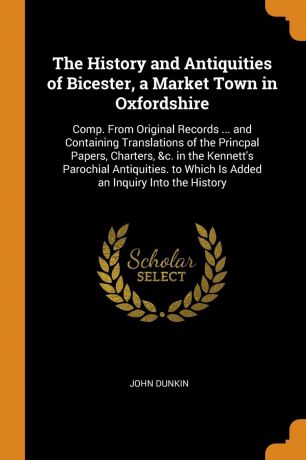 John Dunkin The History and Antiquities of Bicester, a Market Town in Oxfordshire. Comp. From Original Records ... and Containing Translations of the Princpal Papers, Charters, &c. in the Kennett