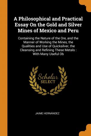 Jaime Hernández A Philosophical and Practical Essay On the Gold and Silver Mines of Mexico and Peru. Containing the Nature of the Ore, and the Manner of Working the Mines, the Qualities and Use of Quicksilver, the Cleansing and Refining These Metals : With Many U...