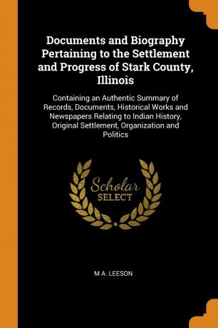 M A. Leeson Documents and Biography Pertaining to the Settlement and Progress of Stark County, Illinois. Containing an Authentic Summary of Records, Documents, Historical Works and Newspapers Relating to Indian History, Original Settlement, Organization and P...
