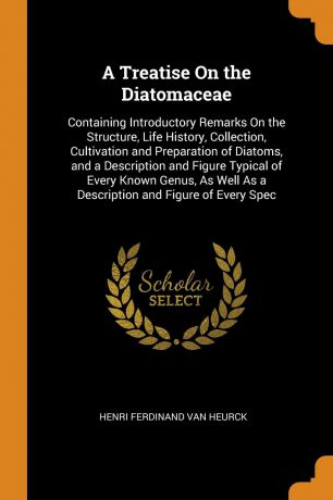 Henri Ferdinand Van Heurck A Treatise On the Diatomaceae. Containing Introductory Remarks On the Structure, Life History, Collection, Cultivation and Preparation of Diatoms, and a Description and Figure Typical of Every Known Genus, As Well As a Description and Figure of Ev...