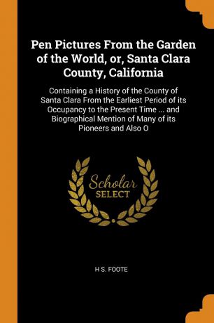 H S. Foote Pen Pictures From the Garden of the World, or, Santa Clara County, California. Containing a History of the County of Santa Clara From the Earliest Period of its Occupancy to the Present Time ... and Biographical Mention of Many of its Pioneers and...