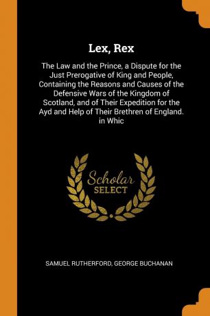 Samuel Rutherford, George Buchanan Lex, Rex. The Law and the Prince, a Dispute for the Just Prerogative of King and People, Containing the Reasons and Causes of the Defensive Wars of the Kingdom of Scotland, and of Their Expedition for the Ayd and Help of Their Brethren of England....