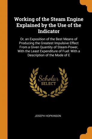 Joseph Hopkinson Working of the Steam Engine Explained by the Use of the Indicator. Or, an Exposition of the Best Means of Producing the Greatest Impulsive Effect From a Given Quantity of Steam-Power, With the Least Expenditure of Fuel: With a Description of the M...