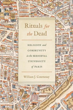 William J. Courtenay Rituals for the Dead. Religion and Community in the Medieval University of Paris