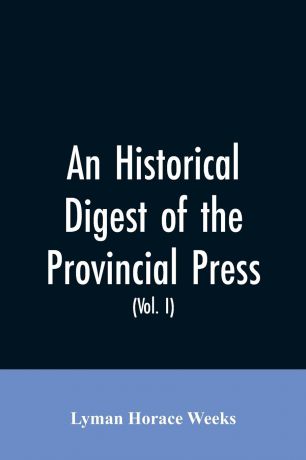 Lyman Horace Weeks An historical digest of the provincial press. being a collation of all items of personal and historic reference relating to American affairs printed in the newspapers of the provincial period beginning with the appearance of The present state of t...