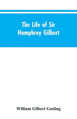 William Gilbert Gosling The Life of Sir Humphrey Gilbert, England's First Empire Builder