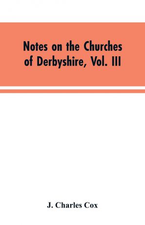 J. Charles Cox Notes on the Churches of Derbyshire, Vol. III. The Hundreds of Appletree and Repton and Gresley