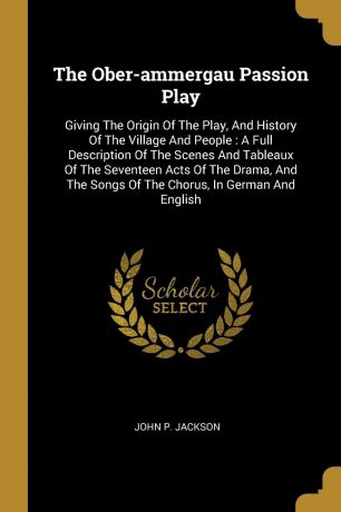 John P. Jackson The Ober-ammergau Passion Play. Giving The Origin Of The Play, And History Of The Village And People : A Full Description Of The Scenes And Tableaux Of The Seventeen Acts Of The Drama, And The Songs Of The Chorus, In German And English