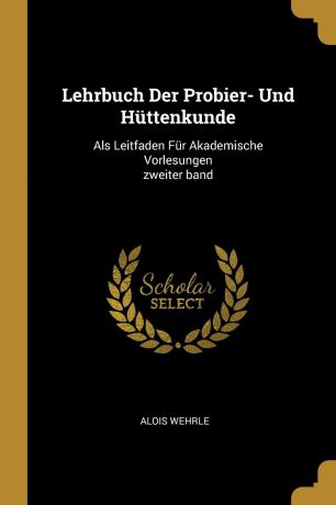 Alois Wehrle Lehrbuch Der Probier- Und Huttenkunde. Als Leitfaden Fur Akademische Vorlesungen zweiter band