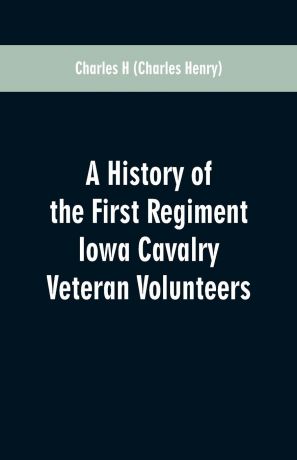 Charles H A History of the First Regiment Iowa Cavalry Veteran Volunteers. From Its Organization in 1861 to Its Muster Out of the United States Service in 1866: Also, a Complete Roster of the Regiment