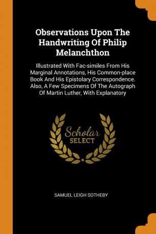 Samuel Leigh Sotheby Observations Upon The Handwriting Of Philip Melanchthon. Illustrated With Fac-similes From His Marginal Annotations, His Common-place Book And His Epistolary Correspondence. Also, A Few Specimens Of The Autograph Of Martin Luther, With Explanatory