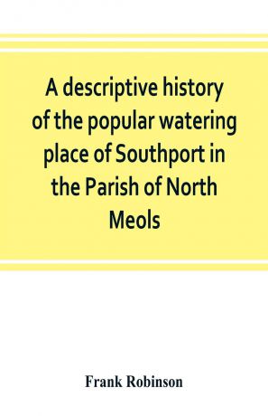 Frank Robinson A descriptive history of the popular watering place of Southport in the Parish of North Meols, on the western coast of Lancashire