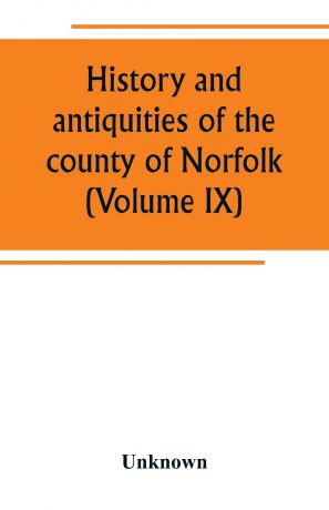 Unknown History and antiquities of the county of Norfolk (Volume IX) Containing the hundreds of Smithdon, Taverham, Tunflead, Walfham, and Wayland