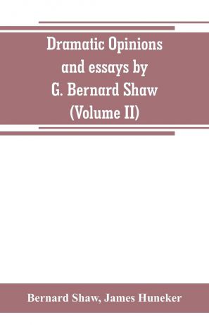 Bernard Shaw, James Huneker Dramatic opinions and essays by G. Bernard Shaw; containing as well A word on the Dramatic opinions and essays, of G. Bernard Shaw (Volume II)