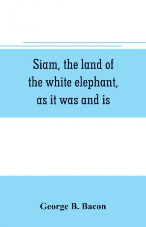 George B. Bacon Siam, the land of the white elephant, as it was and is
