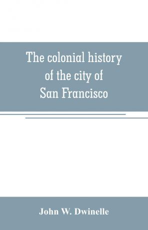 John W. Dwinelle The colonial history of the city of San Francisco. being a synthetic argument in the District Court of the United States for the northern district of California, for four square leagues of land claimed by that city
