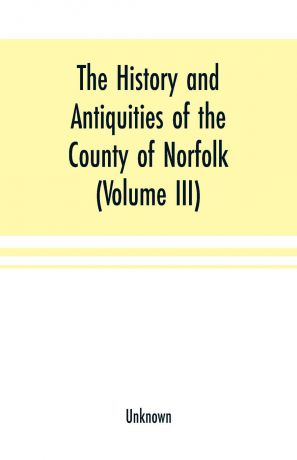 Unknown The History and antiquities of the county of Norfolk (Volume III) Containing the hundreds of North Erpingham, south Erpingham, and Eynsford,