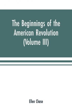 Ellen Chase The beginnings of the American Revolution. based on contemporary letters, diaries, and other documents (Volume III)