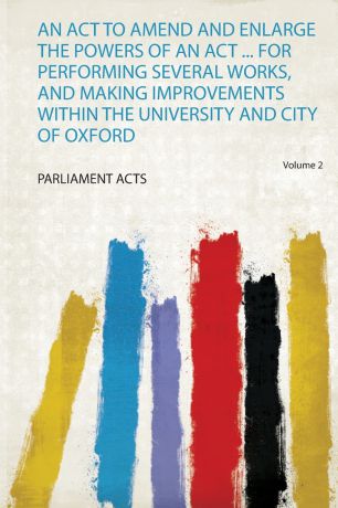 Parliament Acts An Act to Amend and Enlarge the Powers of an Act ... for Performing Several Works, and Making Improvements Within the University and City of Oxford