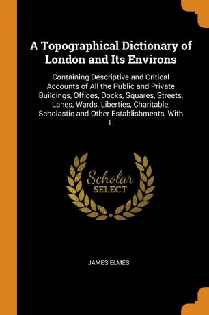 James Elmes A Topographical Dictionary of London and Its Environs. Containing Descriptive and Critical Accounts of All the Public and Private Buildings, Offices, Docks, Squares, Streets, Lanes, Wards, Liberties, Charitable, Scholastic and Other Establishments...