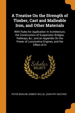 Peter Barlow, Robert Willis, John Fry Heather A Treatise On the Strength of Timber, Cast and Malleable Iron, and Other Materials. With Rules for Application In Architecture, the Construction of Suspension Bridges, Railways, &c.; and an Appendix On the Power of Locomotive Engines, and the Effe...