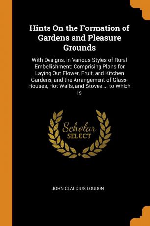 John Claudius Loudon Hints On the Formation of Gardens and Pleasure Grounds. With Designs, in Various Styles of Rural Embellishment: Comprising Plans for Laying Out Flower, Fruit, and Kitchen Gardens, and the Arrangement of Glass-Houses, Hot Walls, and Stoves ... to W...