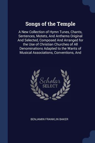 Benjamin Franklin Baker Songs of the Temple. A New Collection of Hymn Tunes, Chants, Sentences, Motets, And Anthems Original And Selected, Composed And Arranged for the Use of Christian Churches of All Denominations Adapted to the Wants of Musical Associations, Conventio...