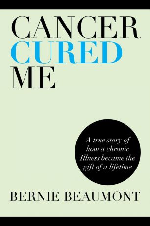 Bernie Beaumont Cancer Cured Me. A True Story of How a Chronic Illness Became the Gift of a Lifetime