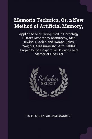 Richard Grey, William Lowndes Memoria Technica, Or, a New Method of Artificial Memory,. Applied to and Exemplified in Chronlogy History Geography Astronomy, Also Jewish, Grecian and Roman Coins, Weights, Measures, &c. With Tables Proper to the Respective Sciences and Memorial ...