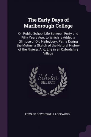 Edward Dowdeswell Lockwood The Early Days of Marlborough College. Or, Public School Life Between Forty and Fifty Years Ago. to Which Is Added a Glimpse of Old Haileybury; Patna During the Mutiny; a Sketch of the Natural History of the Riviera; And, Life in an Oxfordshire Vi...