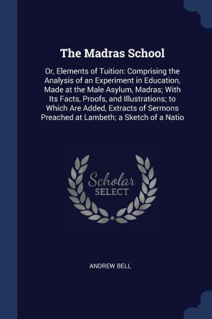 Andrew Bell The Madras School. Or, Elements of Tuition: Comprising the Analysis of an Experiment in Education, Made at the Male Asylum, Madras; With Its Facts, Proofs, and Illustrations; to Which Are Added, Extracts of Sermons Preached at Lambeth; a Sketch of...