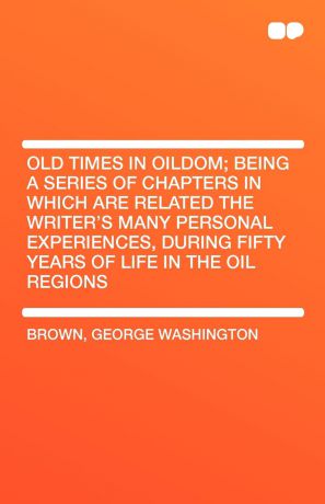George Washington Brown Old Times in Oildom; Being a Series of Chapters in Which Are Related the Writer