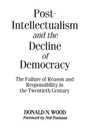 Donald Wood Post-Intellectualism and the Decline of Democracy. The Failure of Reason and Responsibility in the Twentieth Century