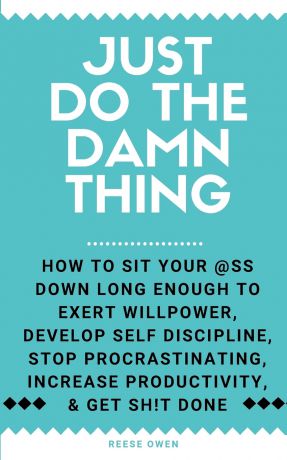 Reese Owen Just Do The Damn Thing. How To Sit Your @ss Down Long Enough To Exert Willpower, Develop Self Discipline, Stop Procrastinating, Increase Productivity, And Get Sh!t Done
