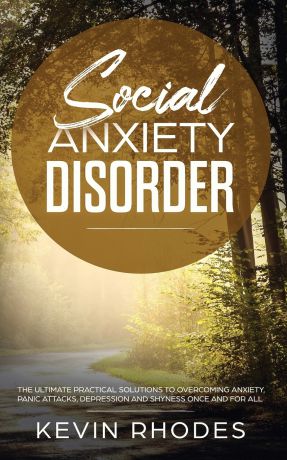 Kevin Rhodes Social Anxiety Disorder. The Ultimate Practical Solutions To Overcoming Anxiety, Panic Attacks, Depression and Shyness once and for all