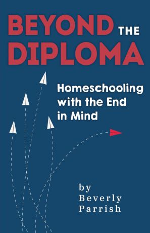 Beverly Parrish Beyond the Diploma. Homeschooling with the End in Mind