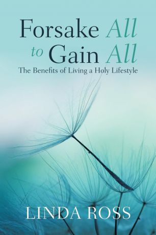 Linda Ross Forsake All to Gain All. The Benefits of Living a Holy Lifestyle