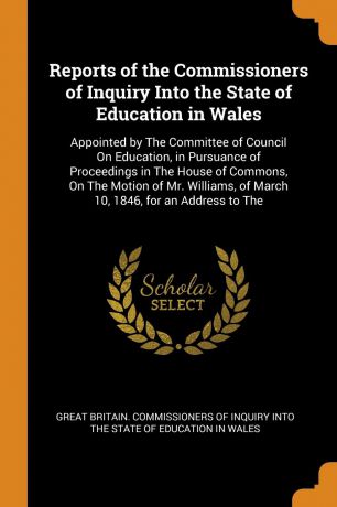 Reports of the Commissioners of Inquiry Into the State of Education in Wales. Appointed by The Committee of Council On Education, in Pursuance of Proceedings in The House of Commons, On The Motion of Mr. Williams, of March 10, 1846, for an Address...