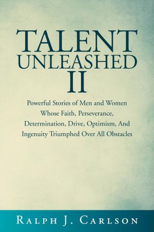 Ralph J. Carlson Talent Unleashed II. Powerful Stories of Men and Women Whose Faith, Perseverance, Determination, Drive, Optimism and Ingenuity Triumphed Over All Obstacles.
