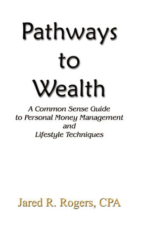 Jared R. Rogers CPA Pathways to Wealth. A Common Sense Guide to Personal Money Management and Lifestyle Techniques