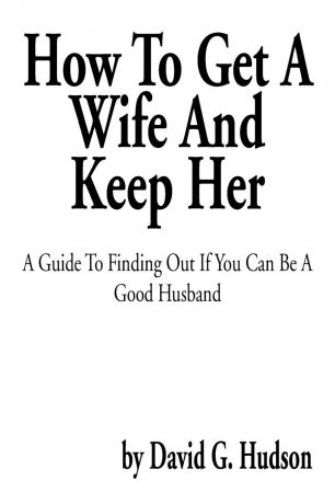 David G. Hudson How to Get a Wife and Keep Her. A Guide to Finding Out If You Can Be a Good Husband