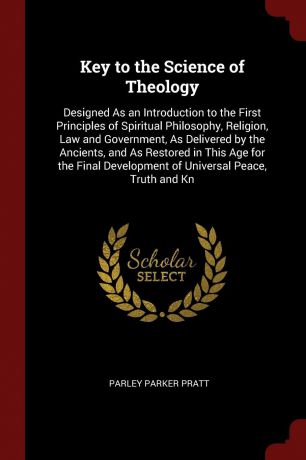 Parley Parker Pratt Key to the Science of Theology. Designed As an Introduction to the First Principles of Spiritual Philosophy, Religion, Law and Government, As Delivered by the Ancients, and As Restored in This Age for the Final Development of Universal Peace, Trut...