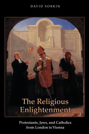 David Sorkin The Religious Enlightenment. Protestants, Jews, and Catholics from London to Vienna