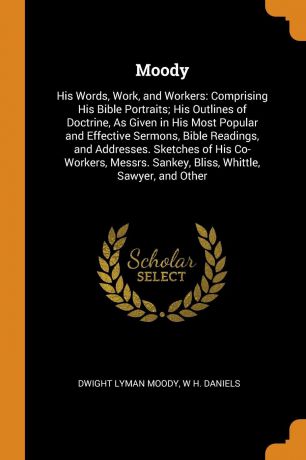 Dwight Lyman Moody, W H. Daniels Moody. His Words, Work, and Workers: Comprising His Bible Portraits; His Outlines of Doctrine, As Given in His Most Popular and Effective Sermons, Bible Readings, and Addresses. Sketches of His Co-Workers, Messrs. Sankey, Bliss, Whittle, Sawyer, a...